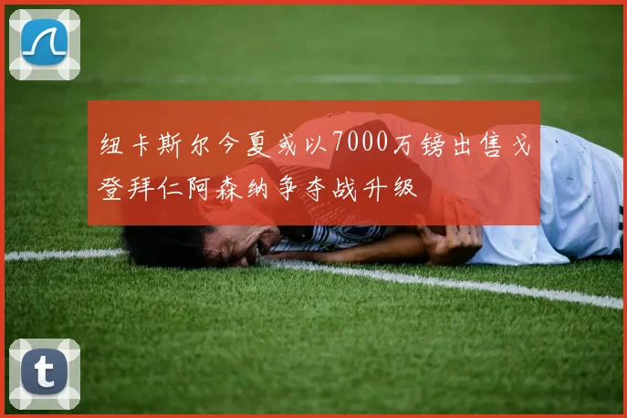纽卡斯尔今夏或以7000万镑出售戈登拜仁阿森纳争夺战升级