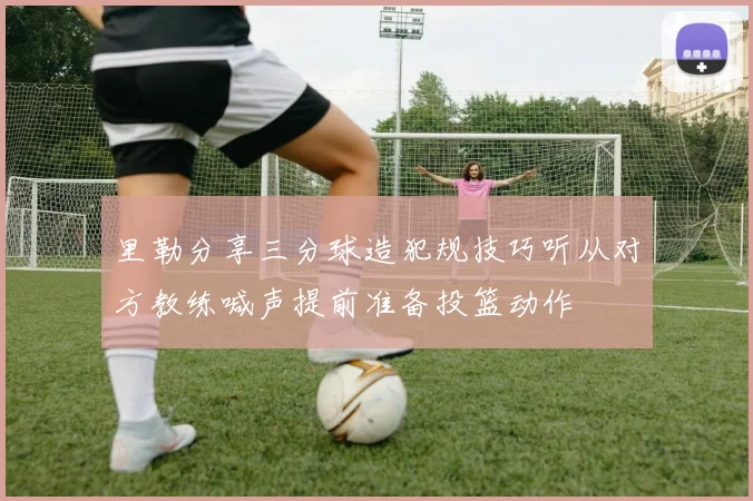 里勒分享三分球造犯规技巧听从对方教练喊声提前准备投篮动作