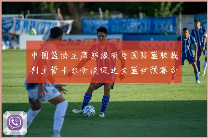 中国篮协主席郭振明与国际篮联裁判主管卡尔会谈促进女篮世预赛合作
