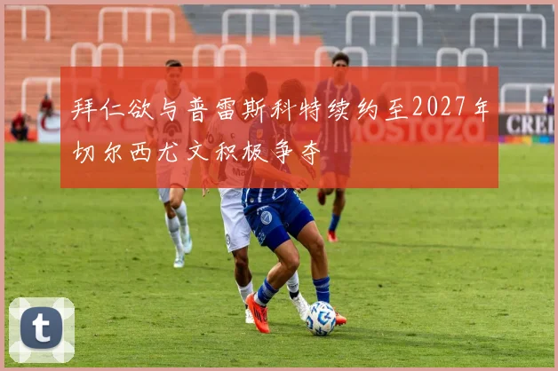 拜仁欲与普雷斯科特续约至2027年切尔西尤文积极争夺