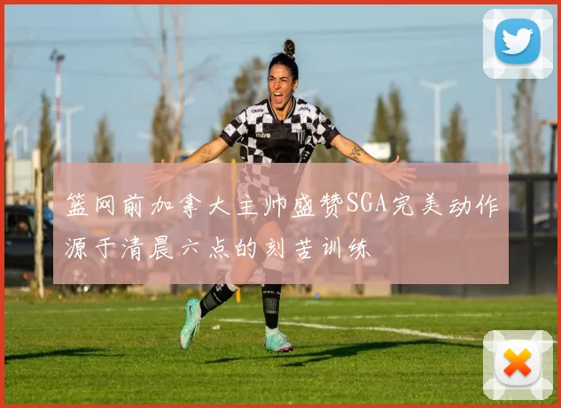 篮网前加拿大主帅盛赞SGA完美动作源于清晨六点的刻苦训练