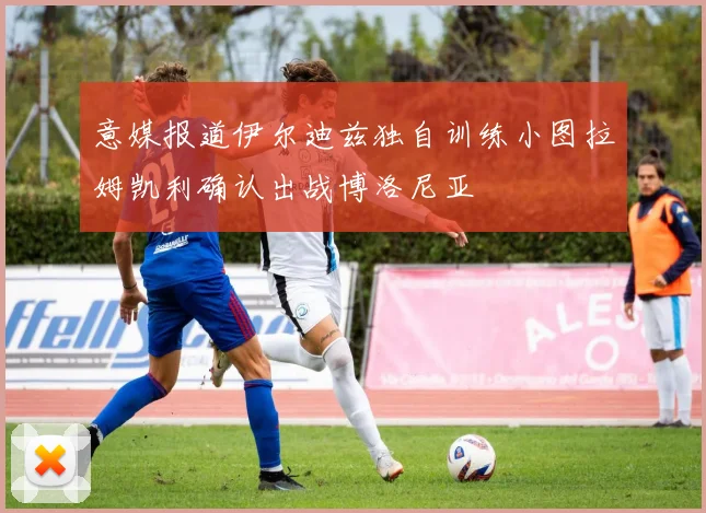 意媒报道伊尔迪兹独自训练小图拉姆凯利确认出战博洛尼亚