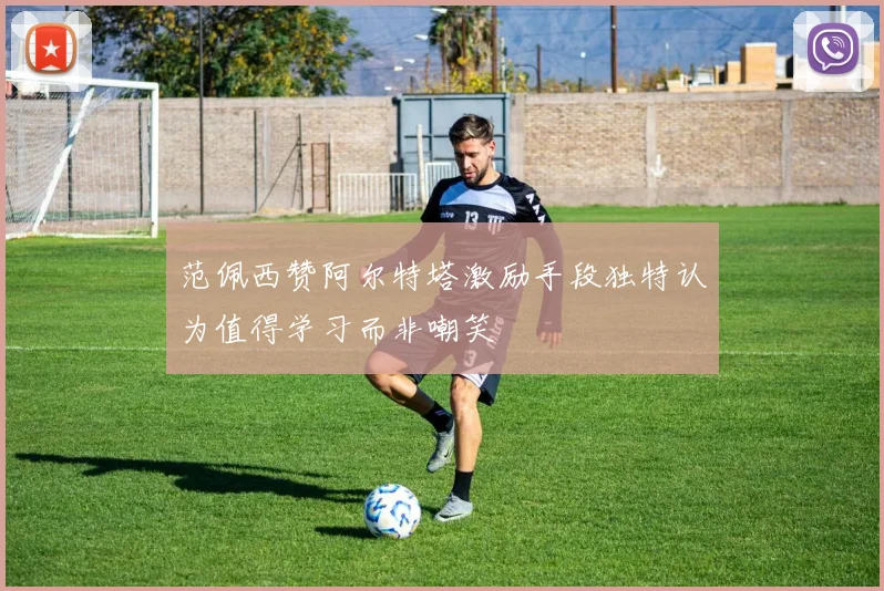 范佩西赞阿尔特塔激励手段独特认为值得学习而非嘲笑