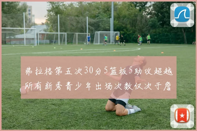 弗拉格第五次30分5篮板5助攻超越所有新秀青少年出场次数仅次于詹姆斯