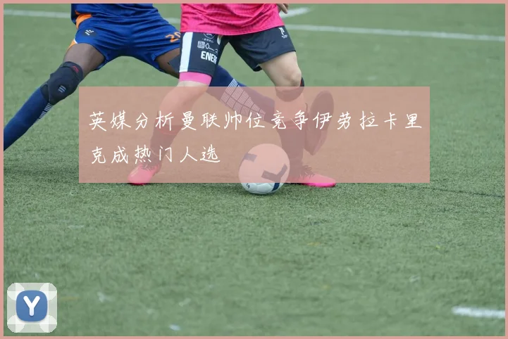 英媒分析曼联帅位竞争伊劳拉卡里克成热门人选