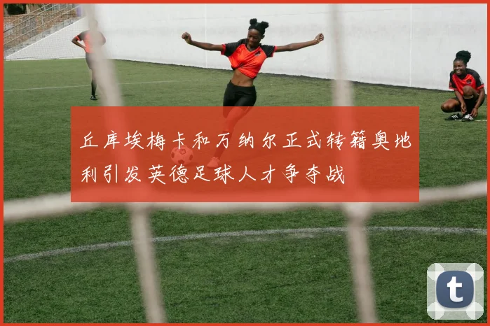丘库埃梅卡和万纳尔正式转籍奥地利引发英德足球人才争夺战