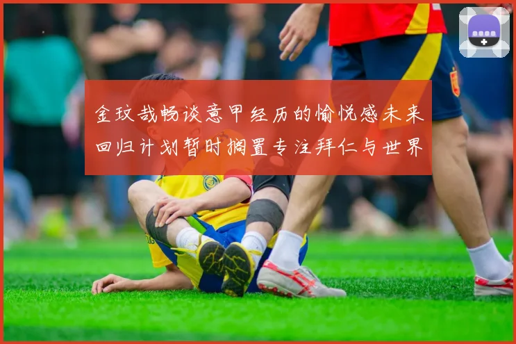 金玟哉畅谈意甲经历的愉悦感未来回归计划暂时搁置专注拜仁与世界杯