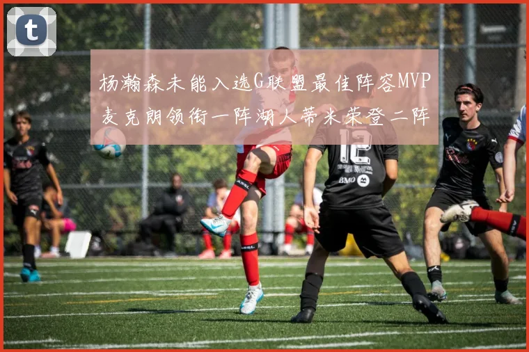杨瀚森未能入选G联盟最佳阵容MVP麦克朗领衔一阵湖人蒂米荣登二阵