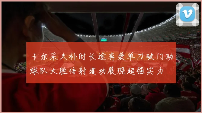 卡尔采夫补时长途奔袭单刀破门助球队大胜传射建功展现超强实力