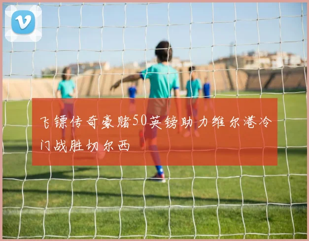 飞镖传奇豪赌50英镑助力维尔港冷门战胜切尔西
