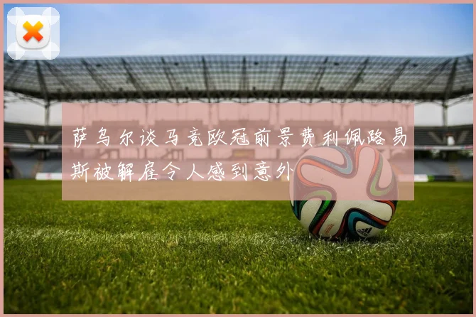 萨乌尔谈马竞欧冠前景费利佩路易斯被解雇令人感到意外