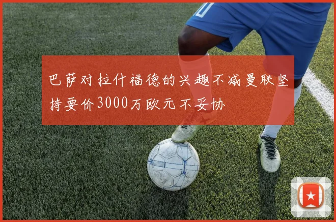 巴萨对拉什福德的兴趣不减曼联坚持要价3000万欧元不妥协