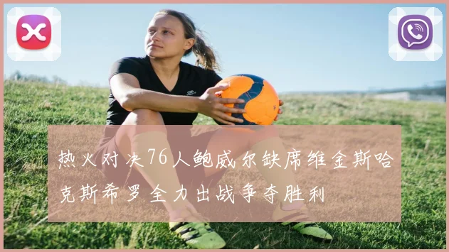 热火对决76人鲍威尔缺席维金斯哈克斯希罗全力出战争夺胜利