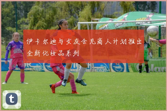伊卡尔迪与女友会见商人计划推出全新化妆品系列