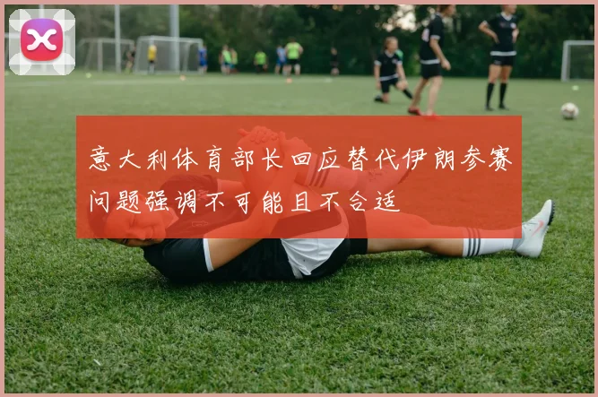 意大利体育部长回应替代伊朗参赛问题强调不可能且不合适