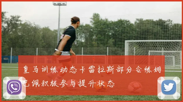 皇马训练动态卡雷拉斯部分合练姆巴佩积极参与提升状态